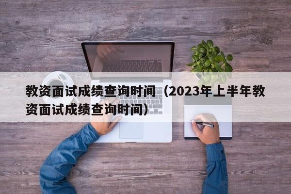 教资面试成绩查询时间（2023年上半年教资面试成绩查询时间）