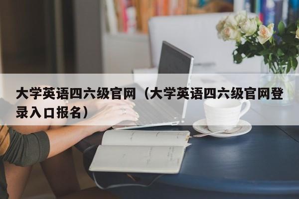 大学英语四六级官网（大学英语四六级官网登录入口报名）