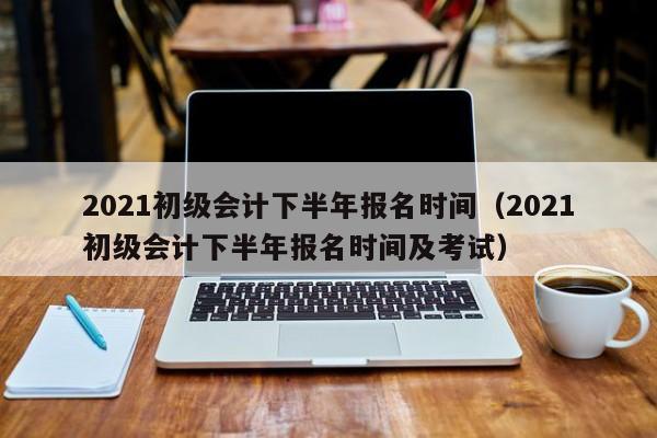 2021初级会计下半年报名时间（2021初级会计下半年报名时间及考试）