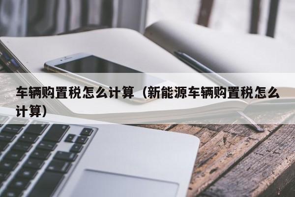 车辆购置税怎么计算（新能源车辆购置税怎么计算）