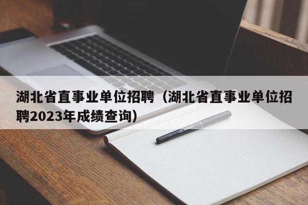 湖北省直事业单位招聘（湖北省直事业单位招聘2023年成绩查询）