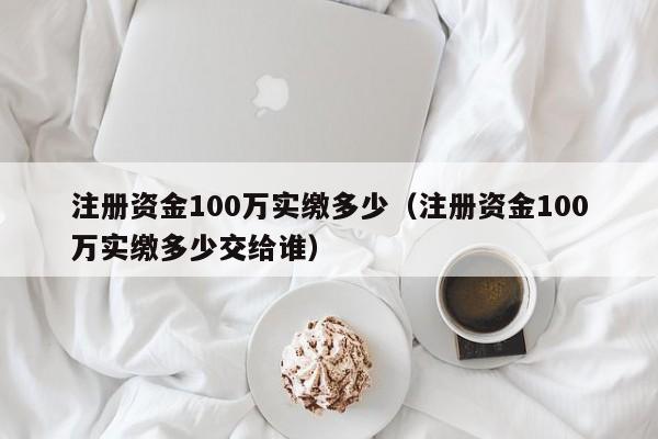 注册资金100万实缴多少（注册资金100万实缴多少交给谁）