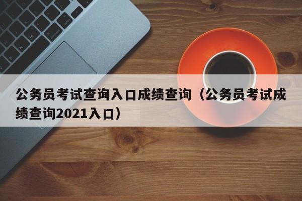 公务员考试查询入口成绩查询（公务员考试成绩查询2021入口）