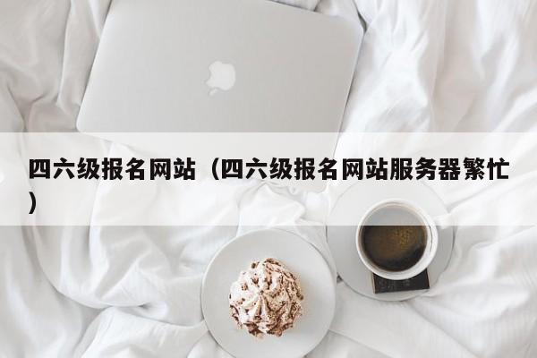 四六级报名网站（四六级报名网站服务器繁忙）