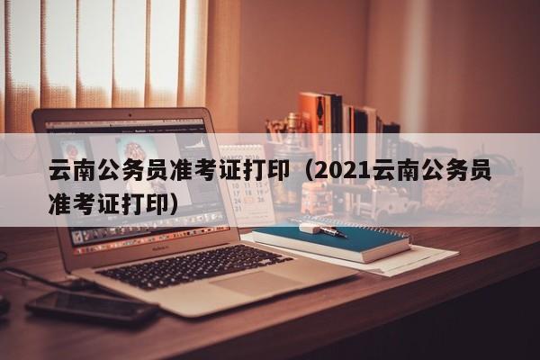 云南公务员准考证打印（2021云南公务员准考证打印）