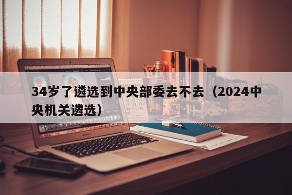 34岁了遴选到中央部委去不去（2024中央机关遴选）