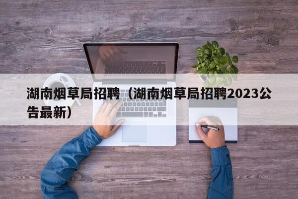 湖南烟草局招聘（湖南烟草局招聘2023公告最新）