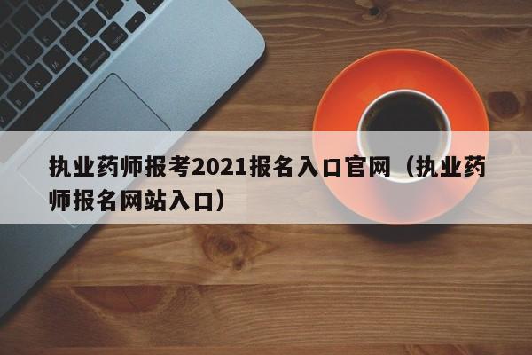 执业药师报考2021报名入口官网（执业药师报名网站入口）