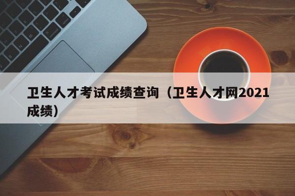 卫生人才考试成绩查询（卫生人才网2021成绩）