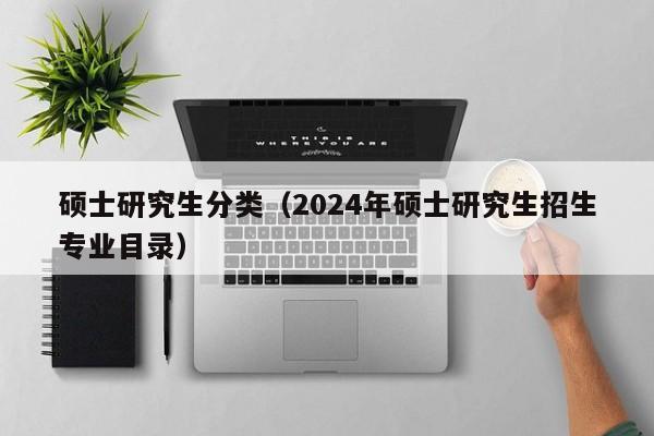 硕士研究生分类（2024年硕士研究生招生专业目录）