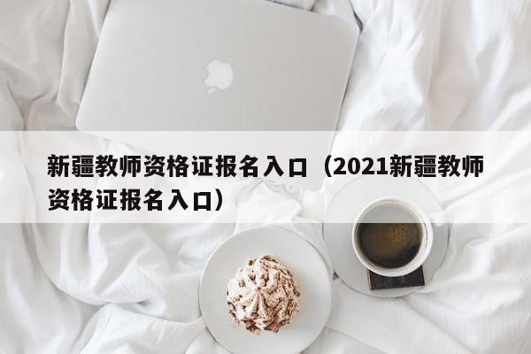 新疆教师资格证报名入口（2021新疆教师资格证报名入口）