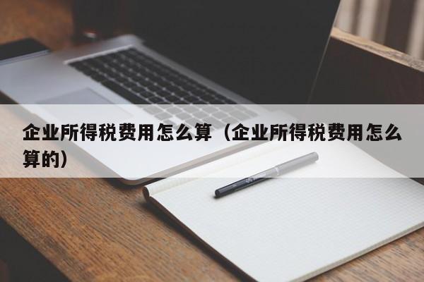 企业所得税费用怎么算（企业所得税费用怎么算的）