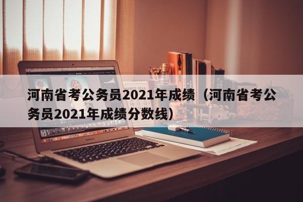 河南省考公务员2021年成绩（河南省考公务员2021年成绩分数线）