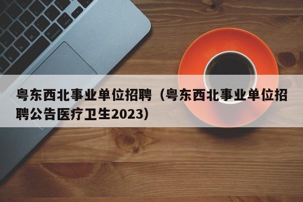 粤东西北事业单位招聘（粤东西北事业单位招聘公告医疗卫生2023）