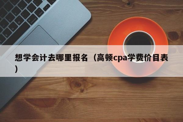 想学会计去哪里报名（高顿cpa学费价目表）