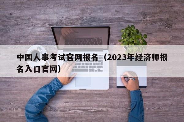 中国人事考试官网报名（2023年经济师报名入口官网）