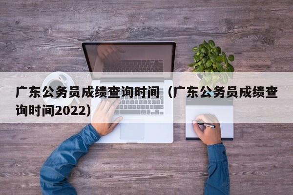 广东公务员成绩查询时间（广东公务员成绩查询时间2022）