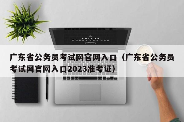 广东省公务员考试网官网入口（广东省公务员考试网官网入口2023准考证）