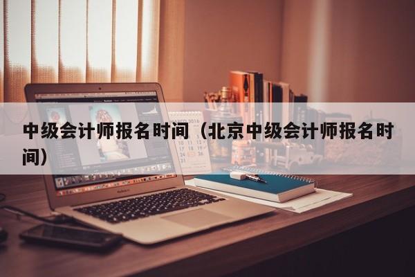 中级会计师报名时间（北京中级会计师报名时间）