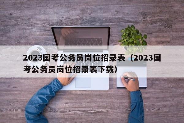 2023国考公务员岗位招录表（2023国考公务员岗位招录表下载）