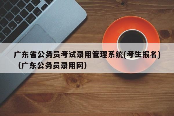 广东省公务员考试录用管理系统(考生报名)（广东公务员录用网）