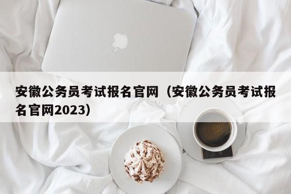 安徽公务员考试报名官网（安徽公务员考试报名官网2023）