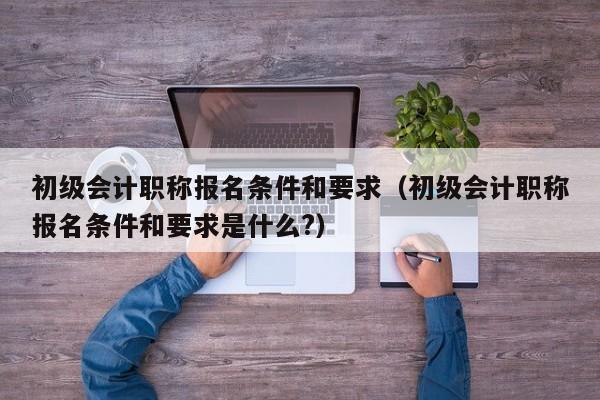 初级会计职称报名条件和要求（初级会计职称报名条件和要求是什么?）