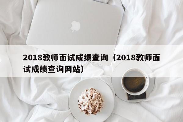 2018教师面试成绩查询（2018教师面试成绩查询网站）