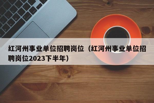 红河州事业单位招聘岗位（红河州事业单位招聘岗位2023下半年）