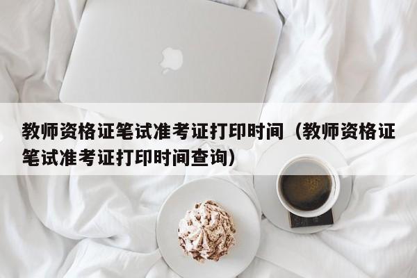 教师资格证笔试准考证打印时间（教师资格证笔试准考证打印时间查询）