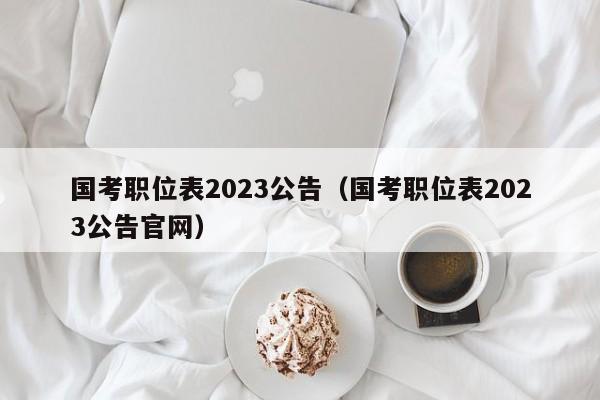 国考职位表2023公告（国考职位表2023公告官网）