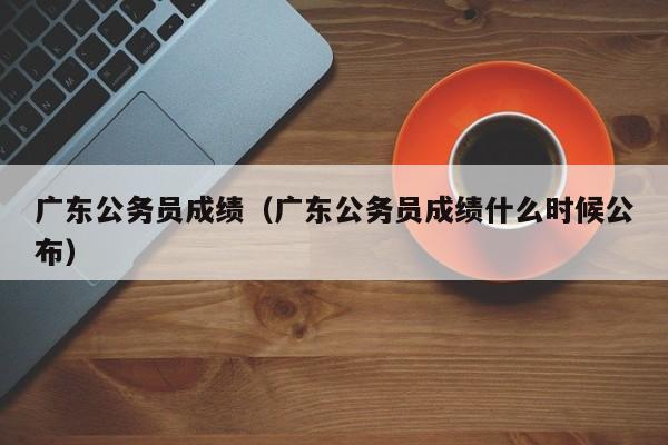 广东公务员成绩（广东公务员成绩什么时候公布）