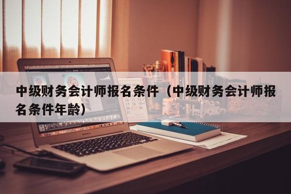 中级财务会计师报名条件（中级财务会计师报名条件年龄）