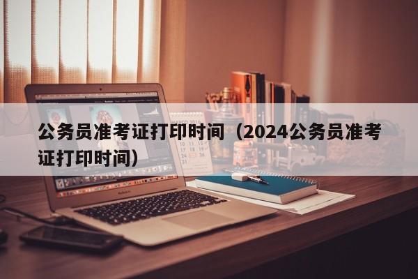 公务员准考证打印时间（2024公务员准考证打印时间）