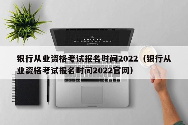 银行从业资格考试报名时间2022（银行从业资格考试报名时间2022官网）