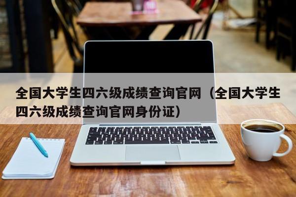 全国大学生四六级成绩查询官网（全国大学生四六级成绩查询官网身份证）