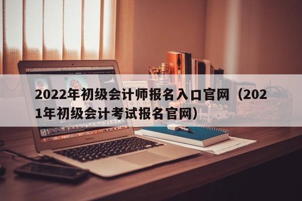 2022年初级会计师报名入口官网（2021年初级会计考试报名官网）