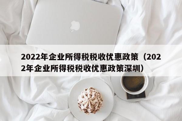 2022年企业所得税税收优惠政策（2022年企业所得税税收优惠政策深圳）