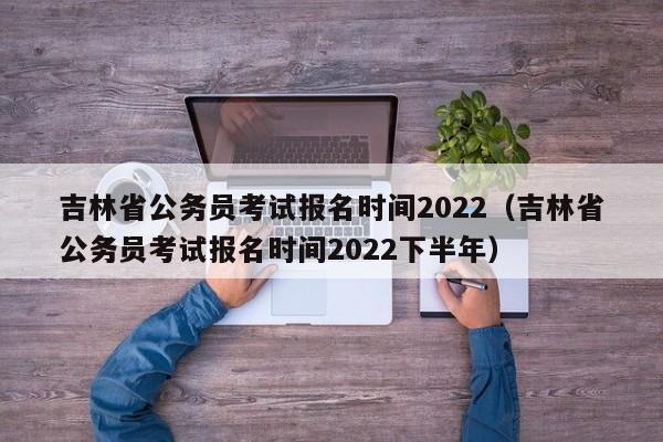 吉林省公务员考试报名时间2022（吉林省公务员考试报名时间2022下半年）