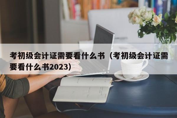 考初级会计证需要看什么书（考初级会计证需要看什么书2023）