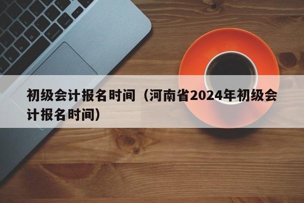 初级会计报名时间（河南省2024年初级会计报名时间）