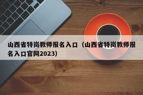 山西省特岗教师报名入口（山西省特岗教师报名入口官网2023）