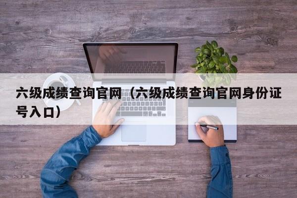 六级成绩查询官网（六级成绩查询官网身份证号入口）