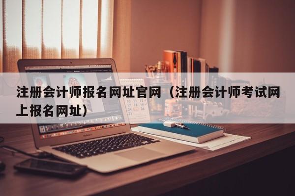 注册会计师报名网址官网（注册会计师考试网上报名网址）