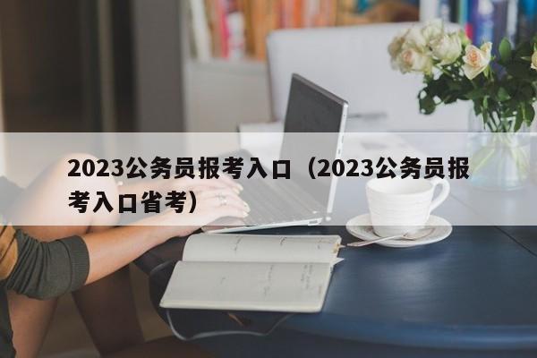 2023公务员报考入口（2023公务员报考入口省考）