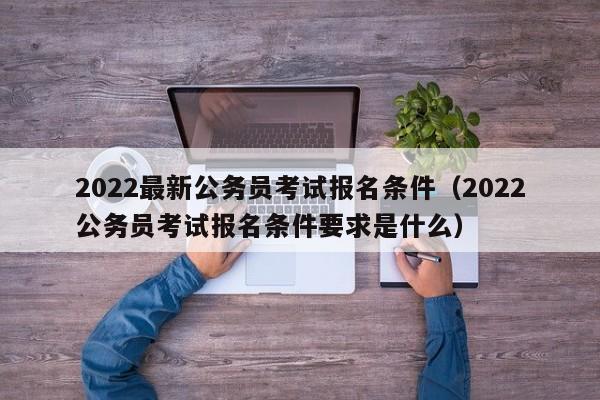 2022最新公务员考试报名条件（2022公务员考试报名条件要求是什么）