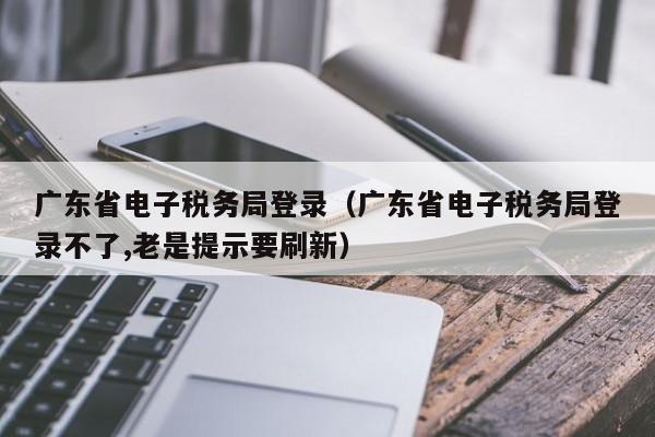 广东省电子税务局登录（广东省电子税务局登录不了,老是提示要刷新）