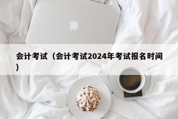 会计考试（会计考试2024年考试报名时间）