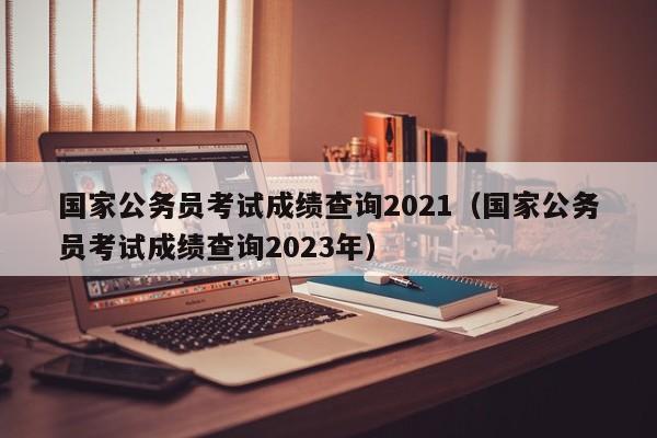 国家公务员考试成绩查询2021（国家公务员考试成绩查询2023年）