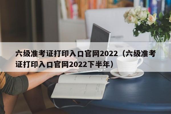 六级准考证打印入口官网2022（六级准考证打印入口官网2022下半年）